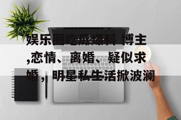 娱乐圈吃瓜爆料 博主,恋情、离婚、疑似求婚,明星私生活掀波澜 娱乐圈吃瓜爆料 博主,恋情、离婚、疑似求婚,明星私生活掀波澜