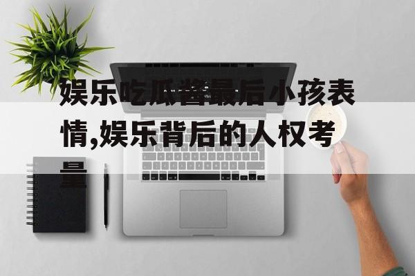 娱乐吃瓜酱最后小孩表情,娱乐背后的人权考量 娱乐吃瓜酱最后小孩表情,娱乐背后的人权考量
