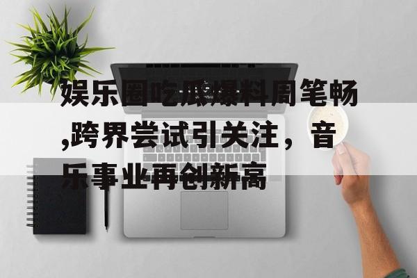 娱乐圈吃瓜爆料周笔畅,跨界尝试引关注,音乐事业再创新高 娱乐圈吃瓜爆料周笔畅,跨界尝试引关注,音乐事业再创新高