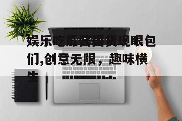 娱乐吃瓜酱国货现眼包们,创意无限,趣味横生 娱乐吃瓜酱国货现眼包们,创意无限,趣味横生