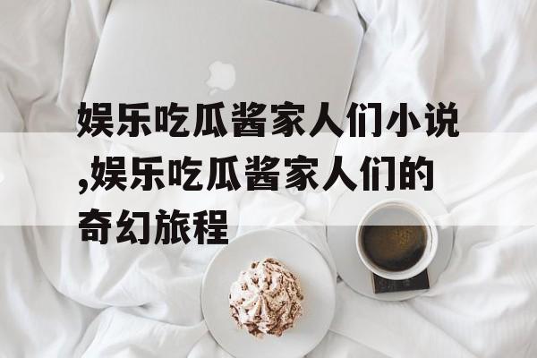 娱乐吃瓜酱家人们小说,娱乐吃瓜酱家人们的奇幻旅程 娱乐吃瓜酱家人们小说,娱乐吃瓜酱家人们的奇幻旅程