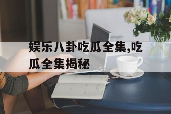 娱乐八卦吃瓜全集,吃瓜全集揭秘 娱乐八卦吃瓜全集,吃瓜全集揭秘