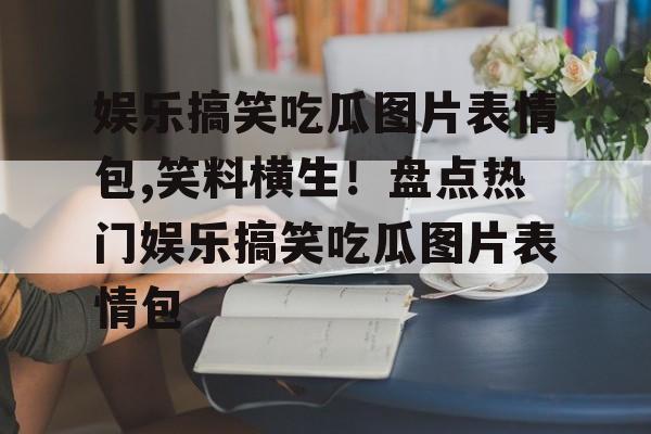 娱乐搞笑吃瓜图片表情包,笑料横生!盘点热门娱乐搞笑吃瓜图片表情包 娱乐搞笑吃瓜图片表情包,笑料横生!盘点热门娱乐搞笑吃瓜图片表情包