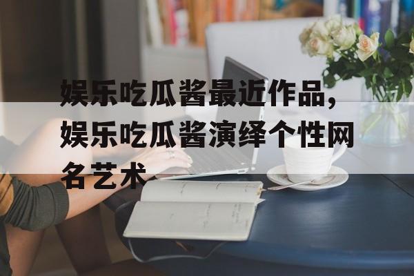 娱乐吃瓜酱最近作品,娱乐吃瓜酱演绎个性网名艺术 娱乐吃瓜酱最近作品,娱乐吃瓜酱演绎个性网名艺术