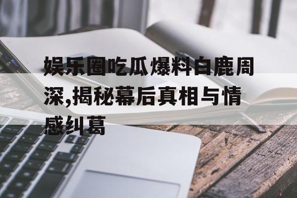 娱乐圈吃瓜爆料白鹿周深,揭秘幕后真相与情感纠葛 娱乐圈吃瓜爆料白鹿周深,揭秘幕后真相与情感纠葛