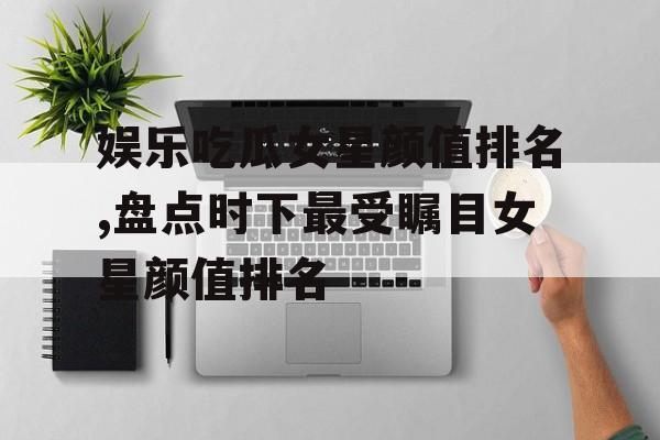 娱乐吃瓜女星颜值排名,盘点时下最受瞩目女星颜值排名 娱乐吃瓜女星颜值排名,盘点时下最受瞩目女星颜值排名