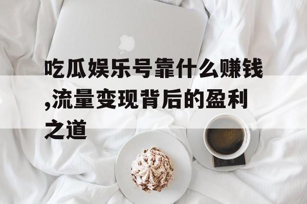 吃瓜娱乐号靠什么赚钱,流量变现背后的盈利之道 吃瓜娱乐号靠什么赚钱,流量变现背后的盈利之道