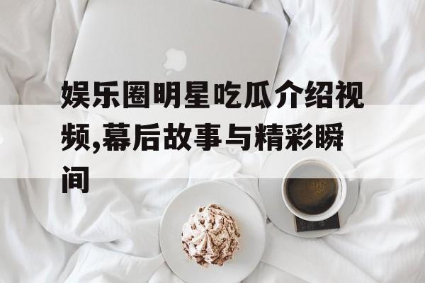娱乐圈明星吃瓜介绍视频,幕后故事与精彩瞬间 娱乐圈明星吃瓜介绍视频,幕后故事与精彩瞬间