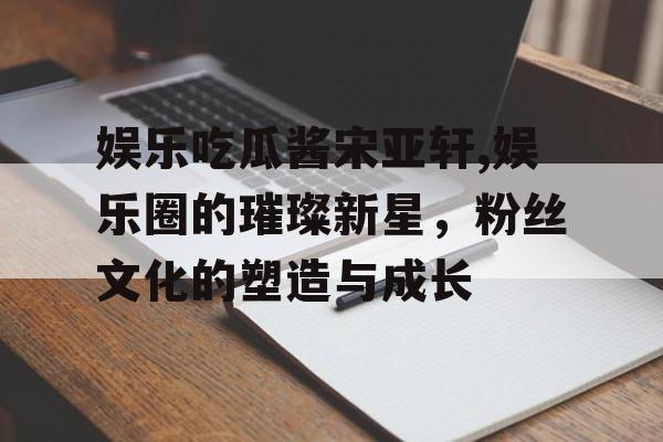 娱乐吃瓜酱宋亚轩,娱乐圈的璀璨新星,粉丝文化的塑造与成长 娱乐吃瓜酱宋亚轩,娱乐圈的璀璨新星,粉丝文化的塑造与成长