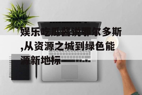 娱乐吃瓜酱说鄂尔多斯,从资源之城到绿色能源新地标 娱乐吃瓜酱说鄂尔多斯,从资源之城到绿色能源新地标