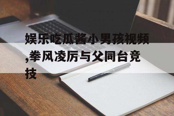 娱乐吃瓜酱小男孩视频,拳风凌厉与父同台竞技 娱乐吃瓜酱小男孩视频,拳风凌厉与父同台竞技