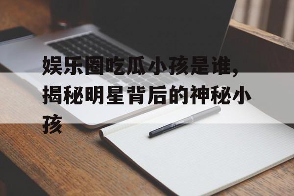 娱乐圈吃瓜小孩是谁,揭秘明星背后的神秘小孩 娱乐圈吃瓜小孩是谁,揭秘明星背后的神秘小孩