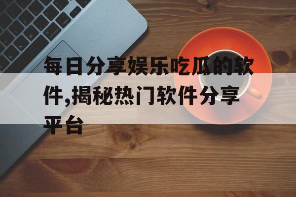 每日分享娱乐吃瓜的软件,揭秘热门软件分享平台 每日分享娱乐吃瓜的软件,揭秘热门软件分享平台