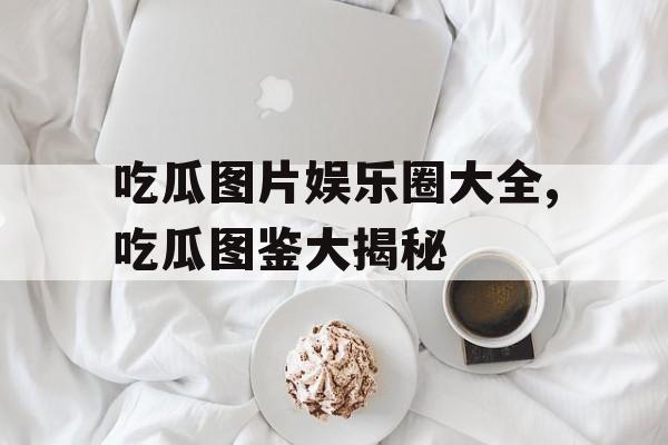 吃瓜图片娱乐圈大全,吃瓜图鉴大揭秘 吃瓜图片娱乐圈大全,吃瓜图鉴大揭秘