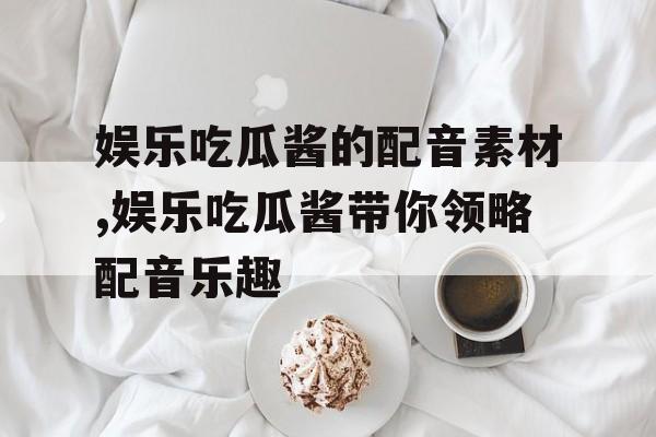 娱乐吃瓜酱的配音素材,娱乐吃瓜酱带你领略配音乐趣 娱乐吃瓜酱的配音素材,娱乐吃瓜酱带你领略配音乐趣