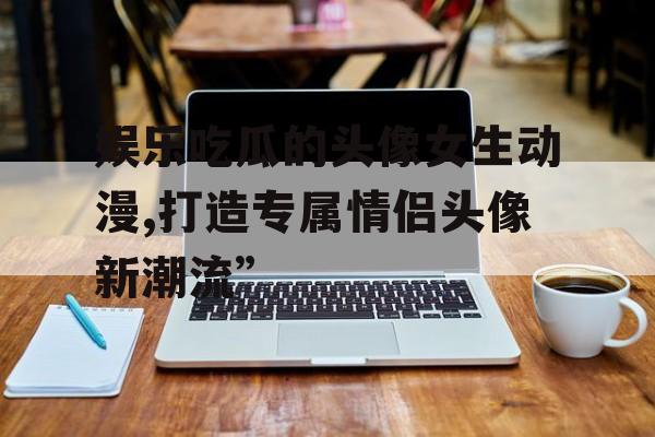 娱乐吃瓜的头像女生动漫,打造专属情侣头像新潮流” 娱乐吃瓜的头像女生动漫,打造专属情侣头像新潮流”