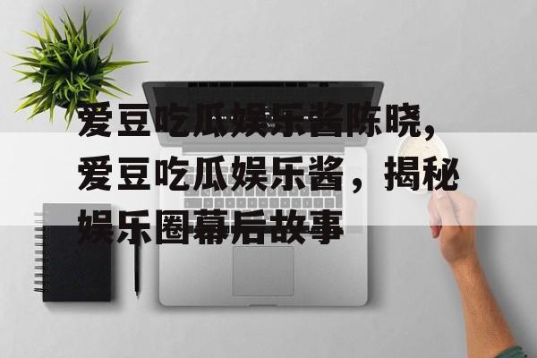 爱豆吃瓜娱乐酱陈晓,爱豆吃瓜娱乐酱,揭秘娱乐圈幕后故事 爱豆吃瓜娱乐酱陈晓,爱豆吃瓜娱乐酱,揭秘娱乐圈幕后故事