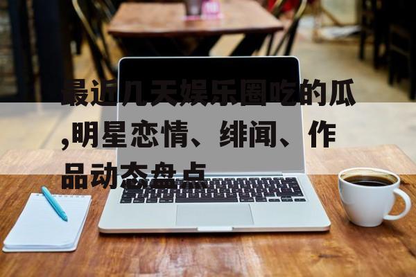 最近几天娱乐圈吃的瓜,明星恋情、绯闻、作品动态盘点 最近几天娱乐圈吃的瓜,明星恋情、绯闻、作品动态盘点