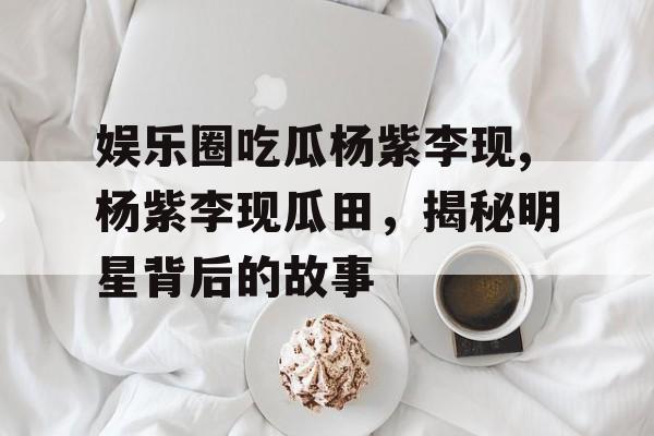 娱乐圈吃瓜杨紫李现,杨紫李现瓜田,揭秘明星背后的故事 娱乐圈吃瓜杨紫李现,杨紫李现瓜田,揭秘明星背后的故事