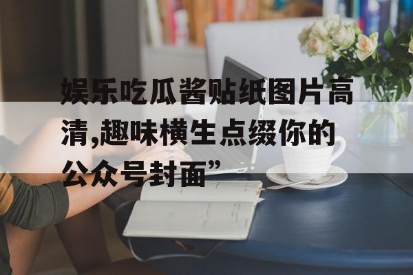 娱乐吃瓜酱贴纸图片高清,趣味横生点缀你的公众号封面” 娱乐吃瓜酱贴纸图片高清,趣味横生点缀你的公众号封面”