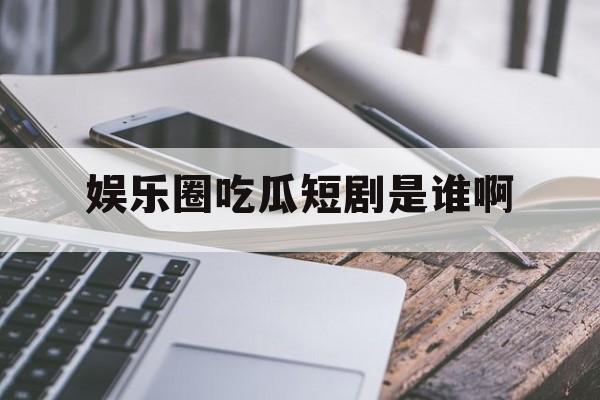 娱乐圈吃瓜短剧是谁啊 娱乐圈吃瓜短剧是谁啊