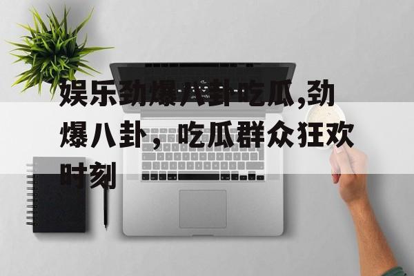 娱乐劲爆八卦吃瓜,劲爆八卦,吃瓜群众狂欢时刻 娱乐劲爆八卦吃瓜,劲爆八卦,吃瓜群众狂欢时刻