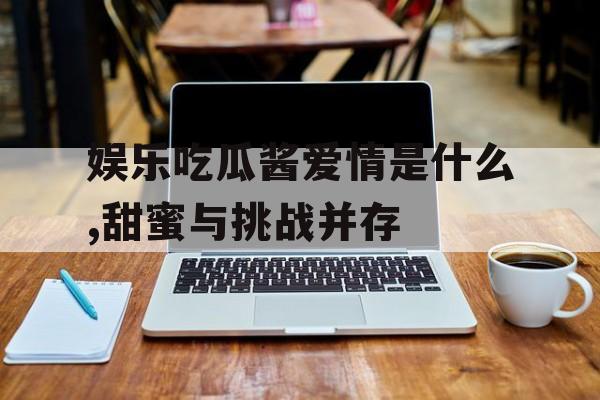 娱乐吃瓜酱爱情是什么,甜蜜与挑战并存 娱乐吃瓜酱爱情是什么,甜蜜与挑战并存