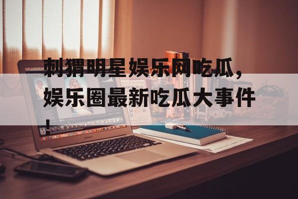 刺猬明星娱乐网吃瓜,娱乐圈最新吃瓜大事件! 刺猬明星娱乐网吃瓜,娱乐圈最新吃瓜大事件!