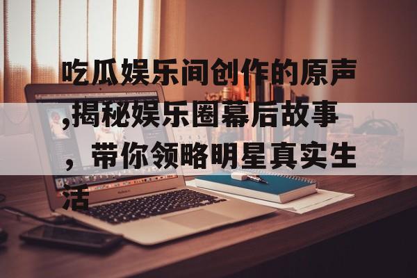 吃瓜娱乐间创作的原声,揭秘娱乐圈幕后故事,带你领略明星真实生活 吃瓜娱乐间创作的原声,揭秘娱乐圈幕后故事,带你领略明星真实生活