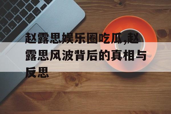 赵露思娱乐圈吃瓜,赵露思风波背后的真相与反思 赵露思娱乐圈吃瓜,赵露思风波背后的真相与反思