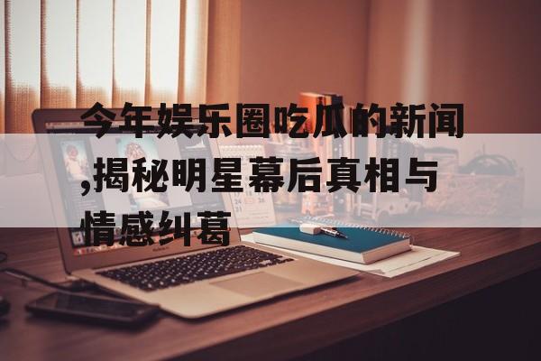 今年娱乐圈吃瓜的新闻,揭秘明星幕后真相与情感纠葛 今年娱乐圈吃瓜的新闻,揭秘明星幕后真相与情感纠葛
