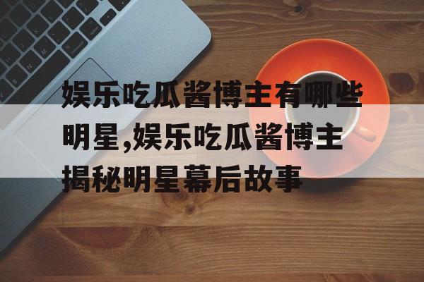 娱乐吃瓜酱博主有哪些明星,娱乐吃瓜酱博主揭秘明星幕后故事 娱乐吃瓜酱博主有哪些明星,娱乐吃瓜酱博主揭秘明星幕后故事
