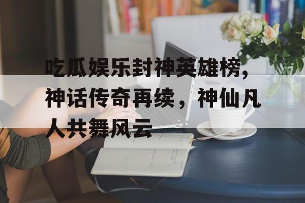 吃瓜娱乐封神英雄榜,神话传奇再续,神仙凡人共舞风云 吃瓜娱乐封神英雄榜,神话传奇再续,神仙凡人共舞风云