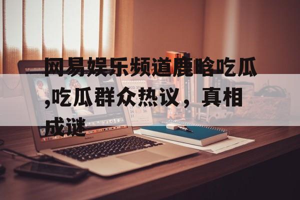 网易娱乐频道鹿晗吃瓜,吃瓜群众热议,真相成谜 网易娱乐频道鹿晗吃瓜,吃瓜群众热议,真相成谜
