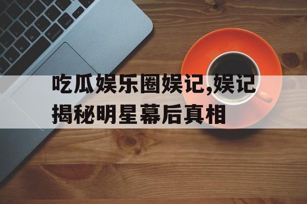 吃瓜娱乐圈娱记,娱记揭秘明星幕后真相 吃瓜娱乐圈娱记,娱记揭秘明星幕后真相