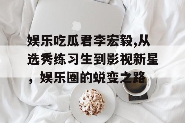 娱乐吃瓜君李宏毅,从选秀练习生到影视新星,娱乐圈的蜕变之路 娱乐吃瓜君李宏毅,从选秀练习生到影视新星,娱乐圈的蜕变之路
