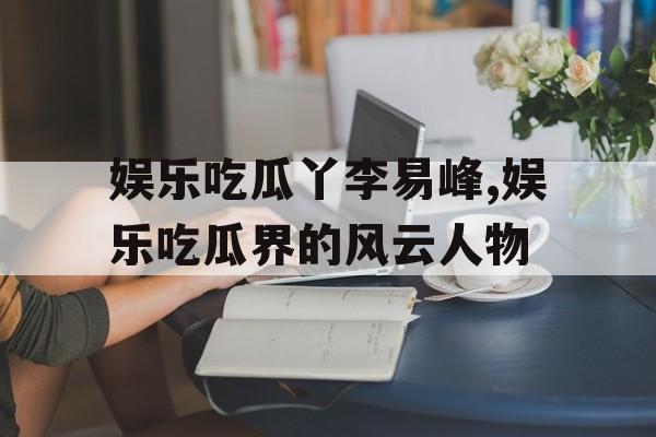 娱乐吃瓜丫李易峰,娱乐吃瓜界的风云人物 娱乐吃瓜丫李易峰,娱乐吃瓜界的风云人物
