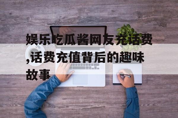 娱乐吃瓜酱网友充话费,话费充值背后的趣味故事 娱乐吃瓜酱网友充话费,话费充值背后的趣味故事