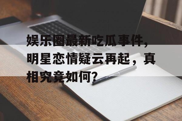 娱乐圈最新吃瓜事件,明星恋情疑云再起,真相究竟如何? 娱乐圈最新吃瓜事件,明星恋情疑云再起,真相究竟如何?