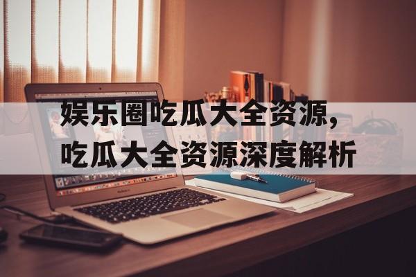 娱乐圈吃瓜大全资源,吃瓜大全资源深度解析 娱乐圈吃瓜大全资源,吃瓜大全资源深度解析