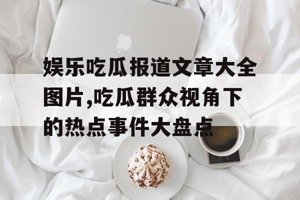 娱乐吃瓜报道文章大全图片,吃瓜群众视角下的热点事件大盘点 娱乐吃瓜报道文章大全图片,吃瓜群众视角下的热点事件大盘点