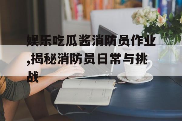 娱乐吃瓜酱消防员作业,揭秘消防员日常与挑战 娱乐吃瓜酱消防员作业,揭秘消防员日常与挑战