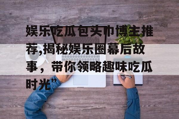 娱乐吃瓜包头巾博主推荐,揭秘娱乐圈幕后故事,带你领略趣味吃瓜时光” 娱乐吃瓜包头巾博主推荐,揭秘娱乐圈幕后故事,带你领略趣味吃瓜时光”