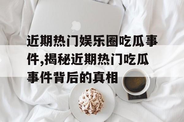 近期热门娱乐圈吃瓜事件,揭秘近期热门吃瓜事件背后的真相 近期热门娱乐圈吃瓜事件,揭秘近期热门吃瓜事件背后的真相