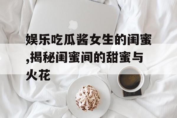 娱乐吃瓜酱女生的闺蜜,揭秘闺蜜间的甜蜜与火花 娱乐吃瓜酱女生的闺蜜,揭秘闺蜜间的甜蜜与火花