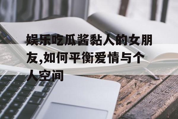 娱乐吃瓜酱黏人的女朋友,如何平衡爱情与个人空间 娱乐吃瓜酱黏人的女朋友,如何平衡爱情与个人空间