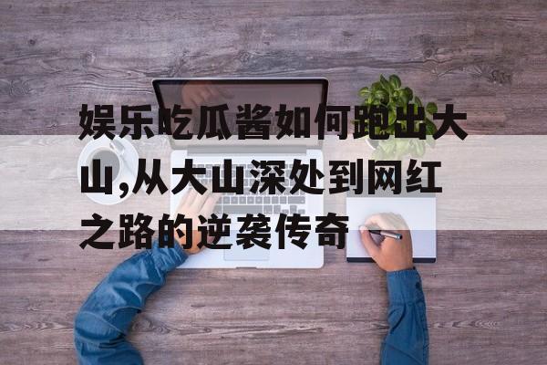 娱乐吃瓜酱如何跑出大山,从大山深处到网红之路的逆袭传奇 娱乐吃瓜酱如何跑出大山,从大山深处到网红之路的逆袭传奇