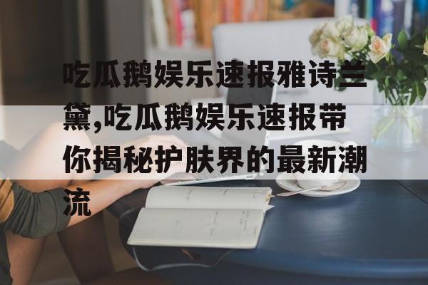 吃瓜鹅娱乐速报雅诗兰黛,吃瓜鹅娱乐速报带你揭秘护肤界的最新潮流 吃瓜鹅娱乐速报雅诗兰黛,吃瓜鹅娱乐速报带你揭秘护肤界的最新潮流