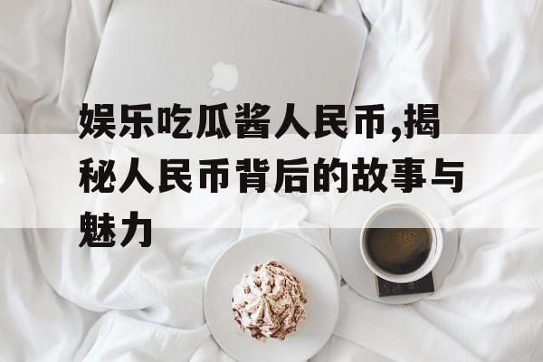 娱乐吃瓜酱人民币,揭秘人民币背后的故事与魅力 娱乐吃瓜酱人民币,揭秘人民币背后的故事与魅力