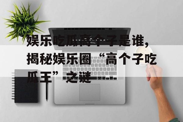 娱乐吃瓜高个子是谁,揭秘娱乐圈“高个子吃瓜王”之谜 娱乐吃瓜高个子是谁,揭秘娱乐圈“高个子吃瓜王”之谜